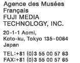 Agence des Musées Français FUJI MEDIA TECHNOLOGY, INC.  20-1-1 Aomi, Koto-ku, Tokyo 135-0064 Japan  TEL:+81 (0)3 55 00 57 63  FAX:+81 (0)3 55 00 57 65